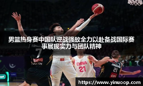 球盟会男篮热身赛中国队迎战强敌全力以赴备战国际赛事展现实力与团队精神